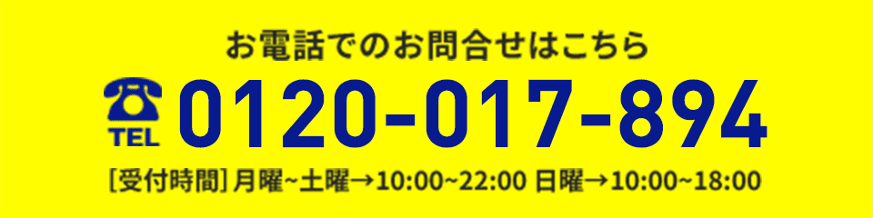 お電話でのお問い合わせはこちらから 0120-017-894 ［受付時間］月曜~土曜→10:00~22:00 日曜→10:00~18:00