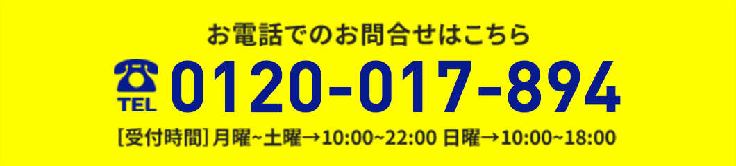 お電話でのお問い合わせはこちらから 0120-017-894 ［受付時間］月曜~土曜→10:00~22:00 日曜→10:00~18:00