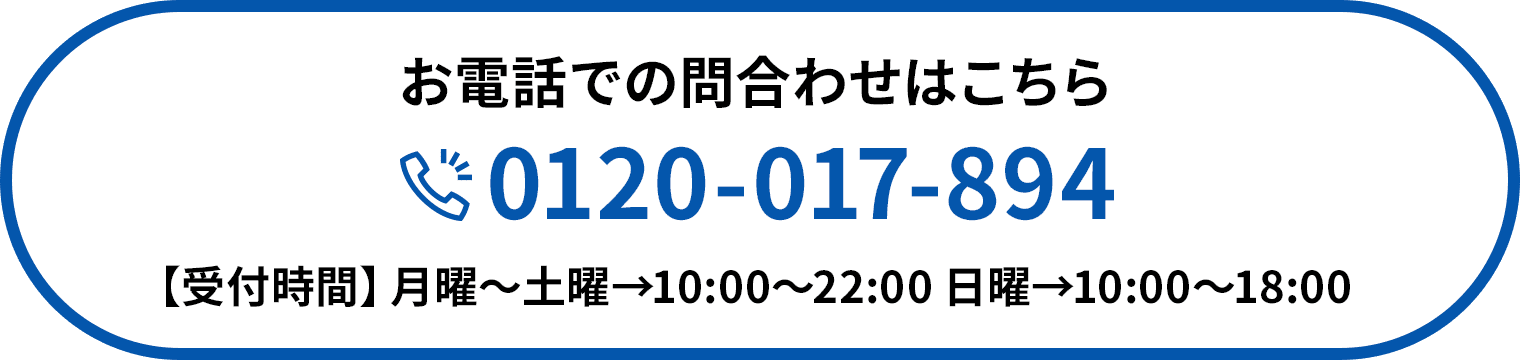 お電話での問合わせはこちら 0120-017-894 【受付時間】月曜〜土曜→10:00〜22:00 日曜→10:00〜18:00