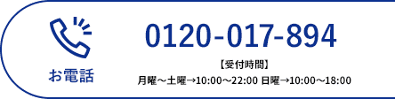 お電話 0120-017-894 【受付時間】月曜〜土曜→10:00〜22:00 日曜→10:00〜18:00