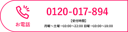 お電話 0120-017-894 【受付時間】月曜〜土曜→10:00〜22:00 日曜→10:00〜18:00